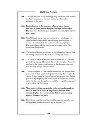 1 3 3
389. A struggle between two or more opposing forces in a work is called
conﬂict. Cite a piece of literature and explain the conﬂict
embodied in the work.
390. Personiﬁcation is the technique wherein a non-human
character is given human thoughts, feelings, and dialogue.
Illustrate how this technique is used in your favorite novel or
short story.
391. Walt Whitman uses second-person narration—a technique not
often used by writers—in his poem Crossing Brooklyn Ferry. In
second person narration, the narrator speaks directly to you.
Discuss another work that uses second person narration. Give
examples from the work.
392. The setting of a novel is where the action takes place. Explain how
the setting complements the story in a novel you have read.
393. The climax of a work is when all of the events come to a breaking
point. Using a piece of literature that you know, explain the events
that lead to the climax, what happens at the climactic scene, and
how the story changes after the climax.
394. Third person point of view is when the narrator has no part in the
action. He or she is simply telling the story using the words he, she,
or they. A story would be very different if it were told from the ﬁrst
person (using the pronoun I) point of view. Using a novel written
in the third person, discuss how it would be a very different story if
it were told in the ﬁrst person.
395. Many times in Shakespeare’s plays, the setting changes from
rural or pastoral to urban. Compare and contrast these
settings. Explain the reason for the shift of scenery, using
support from speciﬁc plays.
396. Describe the plot of a novel that would portray the attitudes and
feelings of the people and the society in the year 2002.
501 Writing Prompts
 
