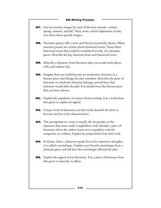397. List ten sensory images for each of the four seasons—winter,
spring, summer, and fall. Then, write a brief explanation of why
you chose those speciﬁc images.
398. Narrative poetry tells a story and doesn’t necessarily rhyme. Often,
narrative poems are written about historical events. Name three
historical events that could be considered worthy of a narrative
poem. Describe the key elements from each historical event.
399. Describe a character from literature that you would trade places
with, and explain why.
400. Imagine that you could become an omniscient character in a
literary piece and change the plot somehow. Describe the piece of
literature in which the character belongs, and tell how that
character would alter the plot. Use details from the literary piece
that you have chosen.
401. Explain the popularity of science ﬁction writing. Use a work from
this genre to explain its appeal.
402. Using a work of literature you have read, describe the hero or
heroine and his or her characteristics.
403. The protagonist in a story is usually the do-gooder, or the
character that most readers emphathize with. Identify a piece of
literature where the author wants us to empathize with the
antagonist, or evildoer. Explain by using details from that work.
404. In drama, when a character speaks his or her innermost thoughts,
it is called a monologue. Explain your favorite monologue from a
dramatic piece and tell how this monologue affected the plot.
405. Explain the appeal of war literature. Use a piece of literature from
this genre to describe its allure.
1 3 4
501 Writing Prompts
 