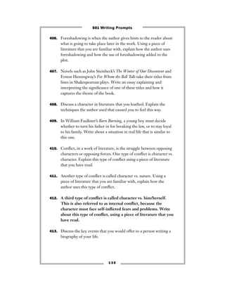 1 3 5
406. Foreshadowing is when the author gives hints to the reader about
what is going to take place later in the work. Using a piece of
literature that you are familiar with, explain how the author uses
foreshadowing and how the use of foreshadowing added to the
plot.
407. Novels such as John Steinbeck’s The Winter of Our Discontent and
Ernest Hemingway’s For Whom the Bell Tolls take their titles from
lines in Shakespearean plays. Write an essay explaining and
interpreting the signiﬁcance of one of these titles and how it
captures the theme of the book.
408. Discuss a character in literature that you loathed. Explain the
techniques the author used that caused you to feel this way.
409. In William Faulkner’s Barn Burning, a young boy must decide
whether to turn his father in for breaking the law, or to stay loyal
to his family. Write about a situation in real life that is similar to
this one.
410. Conﬂict, in a work of literature, is the struggle between opposing
characters or opposing forces. One type of conﬂict is character vs.
character. Explain this type of conﬂict using a piece of literature
that you have read.
411. Another type of conﬂict is called character vs. nature. Using a
piece of literature that you are familiar with, explain how the
author uses this type of conﬂict.
412. A third type of conﬂict is called character vs. him/herself.
This is also referred to as internal conﬂict, because the
character must face self-inﬂicted fears and problems. Write
about this type of conﬂict, using a piece of literature that you
have read.
413. Discuss the key events that you would offer to a person writing a
biography of your life.
501 Writing Prompts
 