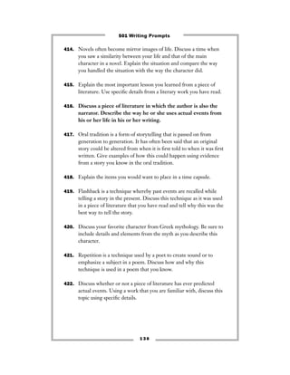 414. Novels often become mirror images of life. Discuss a time when
you saw a similarity between your life and that of the main
character in a novel. Explain the situation and compare the way
you handled the situation with the way the character did.
415. Explain the most important lesson you learned from a piece of
literature. Use speciﬁc details from a literary work you have read.
416. Discuss a piece of literature in which the author is also the
narrator. Describe the way he or she uses actual events from
his or her life in his or her writing.
417. Oral tradition is a form of storytelling that is passed on from
generation to generation. It has often been said that an original
story could be altered from when it is ﬁrst told to when it was ﬁrst
written. Give examples of how this could happen using evidence
from a story you know in the oral tradition.
418. Explain the items you would want to place in a time capsule.
419. Flashback is a technique whereby past events are recalled while
telling a story in the present. Discuss this technique as it was used
in a piece of literature that you have read and tell why this was the
best way to tell the story.
420. Discuss your favorite character from Greek mythology. Be sure to
include details and elements from the myth as you describe this
character.
421. Repetition is a technique used by a poet to create sound or to
emphasize a subject in a poem. Discuss how and why this
technique is used in a poem that you know.
422. Discuss whether or not a piece of literature has ever predicted
actual events. Using a work that you are familiar with, discuss this
topic using speciﬁc details.
1 3 6
501 Writing Prompts
 