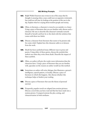 1 3 7
423. Ralph Waldo Emerson once wrote in one of his essays that he
thought it amusing when a man could wear an expensive wristwatch,
but could not tell time by looking at the position of the sun in the
sky. Explain what he is saying about modern people and society.
424. Often, in literature, a character is viewed as an outsider or a loner.
Using a piece of literature that you are familiar with, discuss such a
character. Be sure to describe this character’s attitudes towards
himself or herself, and how he or she deals with the isolation that
comes with these two labels.
425. Discuss a character from literature that seems to be present only
for comic relief. Explain how this character adds to or detracts
from the work.
426. Death has been symbolized many different ways in prose and
poetry. Using either of these genres, discuss the symbols that
authors use when they write about death. Describe the impact of
these symbols.
427. Often, an author will give the reader more information than the
characters have. Using a piece of literature that you are familiar
with, speculate on the reasons an author would use this method.
428. Sometimes an author will write dialogue that illustrates a person’s
intelligence, speech pattern, or locality. Discuss a piece of
literature in which this happens. Also discuss whether this
technique helps or hinders your reading.
429. Discuss a piece of literature that uses the theme of personal
survival.
430. Frequently, popular novels are adapted into motion pictures.
Discuss a novel that you have read and that has been made into a
motion picture. Compare/contrast the plot, setting, and
characterization in both mediums.
501 Writing Prompts
 