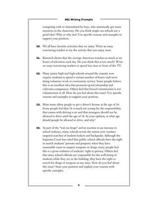 3
competing with or intimidated by boys, who statistically get more
attention in the classroom. Do you think single-sex schools are a
good idea? Why or why not? Use speciﬁc reasons and examples to
support your position.
10. We all have favorite activities that we enjoy. Write an essay
convincing readers to try the activity that you enjoy most.
11. Research shows that the average American watches as much as six
hours of television each day. Do you think this is too much? Write
an essay convincing readers to spend less time in front of the TV.
12. Many junior high and high schools around the country now
require students to spend a certain number of hours each term
doing volunteer work or community service. Some people believe
this is an excellent idea that promotes good citizenship and
cultivates compassion. Others feel that forced volunteerism is not
volunteerism at all. How do you feel about this issue? Use speciﬁc
reasons and examples to support your position.
13. Most states allow people to get a driver’s license at the age of 16.
Some people feel that 16 is much too young for the responsibility
that comes with driving a car and that teenagers should not be
allowed to drive until the age of 18. In your opinion, at what age
should people be allowed to drive, and why?
14. As part of the “war on drugs” and in reaction to an increase in
school violence, many schools across the nation now conduct
targeted searches of student lockers and backpacks. Although the
Supreme Court has ruled that public school ofﬁcials have the right
to search students’ persons and property when they have
reasonable cause to suspect weapons or drugs, many people feel
this is a gross violation of students’ right to privacy. Others feel
that since school ofﬁcials are responsible for the well-being of
students while they are in the building, they have the right to
search for drugs or weapons at any time. How do you feel about
this issue? State your position and explain your reasons with
speciﬁc examples.
501 Writing Prompts
 