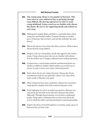 431. The coming of age theme is very popular in literature. This
term refers to a pre-adolescent boy or girl going through
many difﬁcult, life altering experiences in order to reach
young adulthood. Using a novel you are familiar with, discuss
this theme. Be sure to use supporting details and evidence in
your essay.
432. Shakespeare’s tragedy Romeo and Juliet is a powerful drama about
young love and familial conﬂict. Compare this play to another
piece of literature that you have read and that embodies the same
themes.
433. Discuss the themes of two fairy tales that you know. Tell how these
themes beneﬁt young children.
434. Imagery is the use of descriptive details that appeal to the reader’s
senses. Using a literary piece that you are familiar with, discuss
how the author’s use of imagery enhanced your reading experience.
435. Compare how a social studies textbook and historical ﬁction are
similar yet different. Explain which medium you would want to
choose in order to learn more about a historical period.
436. Each culture has its own unique literature. Discuss the literary
contributions made by one particular culture. Cite a least three
major works to illustrate your point.
437. Music and poetry have many similarities. Discuss the connection
using speciﬁc examples from both musical and poetic works.
438. In the beginning of a novel, an author may present a character one
way, but by the end of the novel, this same character may behave
differently. Through characterization, we can learn to understand
people. Using a piece of literature that you have read, discuss the
ways in which the author used characterization to present personality.
439. Explore the theme of social breakdown or anarchy, using a piece of
literature that you have read.
1 3 8
501 Writing Prompts
 