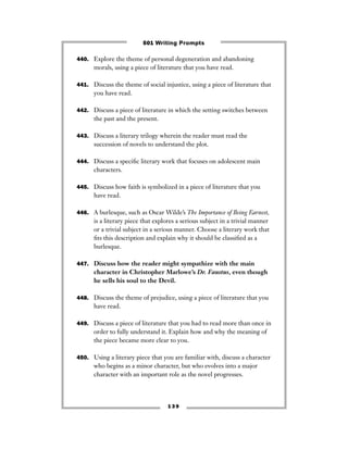 1 3 9
440. Explore the theme of personal degeneration and abandoning
morals, using a piece of literature that you have read.
441. Discuss the theme of social injustice, using a piece of literature that
you have read.
442. Discuss a piece of literature in which the setting switches between
the past and the present.
443. Discuss a literary trilogy wherein the reader must read the
succession of novels to understand the plot.
444. Discuss a speciﬁc literary work that focuses on adolescent main
characters.
445. Discuss how faith is symbolized in a piece of literature that you
have read.
446. A burlesque, such as Oscar Wilde’s The Importance of Being Earnest,
is a literary piece that explores a serious subject in a trivial manner
or a trivial subject in a serious manner. Choose a literary work that
ﬁts this description and explain why it should be classiﬁed as a
burlesque.
447. Discuss how the reader might sympathize with the main
character in Christopher Marlowe’s Dr. Faustus, even though
he sells his soul to the Devil.
448. Discuss the theme of prejudice, using a piece of literature that you
have read.
449. Discuss a piece of literature that you had to read more than once in
order to fully understand it. Explain how and why the meaning of
the piece became more clear to you.
450. Using a literary piece that you are familiar with, discuss a character
who begins as a minor character, but who evolves into a major
character with an important role as the novel progresses.
501 Writing Prompts
 
