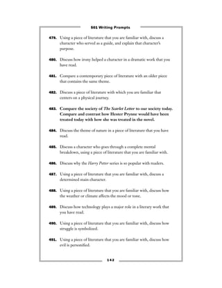 479. Using a piece of literature that you are familiar with, discuss a
character who served as a guide, and explain that character’s
purpose.
480. Discuss how irony helped a character in a dramatic work that you
have read.
481. Compare a contemporary piece of literature with an older piece
that contains the same theme.
482. Discuss a piece of literature with which you are familiar that
centers on a physical journey.
483. Compare the society of The Scarlet Letter to our society today.
Compare and contrast how Hester Prynne would have been
treated today with how she was treated in the novel.
484. Discuss the theme of nature in a piece of literature that you have
read.
485. Discuss a character who goes through a complete mental
breakdown, using a piece of literature that you are familiar with.
486. Discuss why the Harry Potter series is so popular with readers.
487. Using a piece of literature that you are familiar with, discuss a
determined main character.
488. Using a piece of literature that you are familiar with, discuss how
the weather or climate affects the mood or tone.
489. Discuss how technology plays a major role in a literary work that
you have read.
490. Using a piece of literature that you are familiar with, discuss how
struggle is symbolized.
491. Using a piece of literature that you are familiar with, discuss how
evil is personiﬁed.
1 4 2
501 Writing Prompts
 