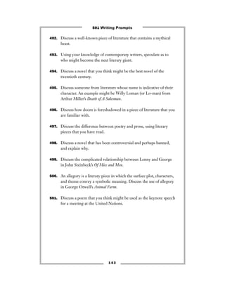 1 4 3
492. Discuss a well-known piece of literature that contains a mythical
beast.
493. Using your knowledge of contemporary writers, speculate as to
who might become the next literary giant.
494. Discuss a novel that you think might be the best novel of the
twentieth century.
495. Discuss someone from literature whose name is indicative of their
character. An example might be Willy Loman (or Lo-man) from
Arthur Miller’s Death of A Salesman.
496. Discuss how doom is foreshadowed in a piece of literature that you
are familiar with.
497. Discuss the difference between poetry and prose, using literary
pieces that you have read.
498. Discuss a novel that has been controversial and perhaps banned,
and explain why.
499. Discuss the complicated relationship between Lenny and George
in John Steinbeck’s Of Mice and Men.
500. An allegory is a literary piece in which the surface plot, characters,
and theme convey a symbolic meaning. Discuss the use of allegory
in George Orwell’s Animal Farm.
501. Discuss a poem that you think might be used as the keynote speech
for a meeting at the United Nations.
501 Writing Prompts
 