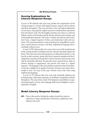 1 4 5
Scoring Explanations for
Literary Response Essays
A score of “6” indicates that your essay satisﬁes the requirements of the
writing prompt in a creative and original manner, using an obvious theme
and thesis throughout. The essay provides a clear and logical explanation
of your ideas, using speciﬁc support material, including direct quotations
from the literary work. You thoroughly articulate your ideas in a coherent
fashion, analyze and interpret speciﬁc literary elements and concepts, and
avoid simple plot summary. The essay is orderly and well reasoned, with a
clear focus, a logical sequence of ideas, and transitional words and sen-
tences. The essay demonstrates a sense of audience by using effective vocab-
ulary, varied sentence structure, and ﬂuid, sophisticated language that is
essentially without errors.
A score of “4” indicates that your essay meets some of the requirements
of the writing prompt, including some key elements that help explain the
thesis. The essay may answer the question in an abbreviated manner or rely
heavily on plot summary, giving only brief or general examples and devel-
oping ideas somewhat inconsistently. Literary elements and concepts may
only be minimally addressed. You give the essay a general focus, make an
obvious attempt at organization, and present your ideas in a logical
sequence. The language of the essay indicates a general control of mechan-
ics but has a slightly lower quality of sentence structure and variety than a
sample 6 score. An essay of this type contains errors only when using
sophisticated language.
A score of “1” indicates that your essay only minimally addresses the
writing prompt, digressing, repeating, or dwelling on insigniﬁcant details
throughout. The essay shows a lack of development and exhibits no orga-
nizational pattern or focus. Your language skills may be illegible or unrec-
ognizable as English.
Model Literary Response Essays
377. Tone is the mood or feeling the author intends the reader to
experience. Using a speciﬁc piece of literature, explain how tone
enhances the work.
501 Writing Prompts
 