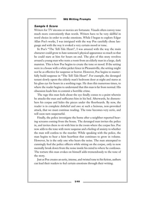 Sample 6 Score
Writers for TV sitcoms or movies are fortunate. Visuals often convey tone
much more conveniently than words. Writers have to be very skillful in
word choice in order to evoke emotions. While I began to explore Edgar
Allan Poe’s works, I was intrigued with the way Poe carefully chose lan-
guage and with the way it evoked a very certain mood or tone.
In Poe’s “The Tell-Tale Heart”, I was amazed with the way the main
character could grow to hate someone’s physical appearance so much so that
he could stare at him for hours on end. The plot of this story revolves
around a young man who rents a room from an elderly man in a large, dark
mansion. This is how Poe begins to create the tone or mood. If the setting
were in a house with a white picket fence in Pleasantville, the setting might
not be as effective for suspense or horror. However, Poe begins to master-
fully build suspense in “The Tell-Tale Heart”. For example, the deranged
tenant slowly opens the elderly man’s bedroom door at night and stares at
his glass eye for hours in a seething rage. He does this numerous times, to
where the reader begins to understand that this man is far from normal. His
obsession leads him to commit a horrible crime.
The rage this man feels about the eye ﬁnally comes to a point wherein
he attacks the man and suffocates him in his bed. Afterwards, he dismem-
bers his corpse and hides the pieces under the ﬂoorboards. By now, the
reader is in complete disbelief and awe at such a heinous, non-provoked
attack, that we must continue reading. The tone becomes very eerie, and
will soon turn suspenseful.
Finally, the police investigate the home after a neighbor reported hear-
ing screams coming from the house. The deranged man invites the police
in, and invites them to sit with him in the room where the corpse lies. Poe
now adds to the tone with more suspense and a feeling of anxiety to whether
the man will confess to the murder. While speaking with the police, the
man begins to hear a faint heartbeat that continues to grow in volume.
However, he is the only one who hears the noise. The man attempted to
cunningly fool the police ofﬁcers while sitting on the corpse, only to now
mentally break down from the noise inside his mind to where he confesses.
The torture this man evokes on himself adds tremendously to the tone of
the story.
Just as Poe creates an eerie, intense, and twisted tone to his ﬁction, authors
can lead their readers to feel certain emotions through their writing.
1 4 6
501 Writing Prompts
 