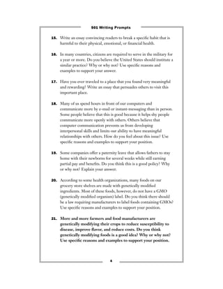 15. Write an essay convincing readers to break a speciﬁc habit that is
harmful to their physical, emotional, or ﬁnancial health.
16. In many countries, citizens are required to serve in the military for
a year or more. Do you believe the United States should institute a
similar practice? Why or why not? Use speciﬁc reasons and
examples to support your answer.
17. Have you ever traveled to a place that you found very meaningful
and rewarding? Write an essay that persuades others to visit this
important place.
18. Many of us spend hours in front of our computers and
communicate more by e-mail or instant-messaging than in person.
Some people believe that this is good because it helps shy people
communicate more openly with others. Others believe that
computer communication prevents us from developing
interpersonal skills and limits our ability to have meaningful
relationships with others. How do you feel about this issue? Use
speciﬁc reasons and examples to support your position.
19. Some companies offer a paternity leave that allows fathers to stay
home with their newborns for several weeks while still earning
partial pay and beneﬁts. Do you think this is a good policy? Why
or why not? Explain your answer.
20. According to some health organizations, many foods on our
grocery store shelves are made with genetically modiﬁed
ingredients. Most of these foods, however, do not have a GMO
(genetically modiﬁed organism) label. Do you think there should
be a law requiring manufacturers to label foods containing GMOs?
Use speciﬁc reasons and examples to support your position.
21. More and more farmers and food manufacturers are
genetically modifying their crops to reduce susceptibility to
disease, improve ﬂavor, and reduce costs. Do you think
genetically modifying foods is a good idea? Why or why not?
Use speciﬁc reasons and examples to support your position.
4
501 Writing Prompts
 