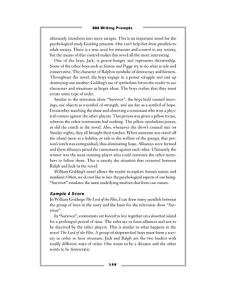 ultimately transform into mere savages. This is an important novel for the
psychological study Golding presents. One can’t help but draw parallels to
adult society. There is a true need for structure and control in any society,
but the means of that control makes this novel all the more interesting.
One of the boys, Jack, is power-hungry and represents dictatorship.
Some of the other boys such as Simon and Piggy try to do what is safe and
conservative. The character of Ralph is symbolic of democracy and fairness.
Throughout the novel, the boys engage in a power struggle and end up
destroying one another. Golding’s use of symbolism forces the reader to see
characters and situations as larger ideas. The boys realize that they must
create some type of order.
Similar to the television show “Survivor”, the boys hold council meet-
ings, use objects as a symbol of strength, and use ﬁre as a symbol of hope.
I remember watching the show and observing a contestant who won a phys-
ical contest against the other players. This person was given a pillow to use,
whereas the other contestants had nothing. The pillow symbolizes power,
as did the conch in the novel. Also, whenever the show’s council met on
Sunday nights, they all brought their torches. When someone was voted off
the island (seen as a liability or risk to the welfare of the group), that per-
son’s torch was extinguished, thus eliminating hope. Alliances were formed
and these alliances pitted the contestants against each other. Ultimately the
winner was the most cunning player who could convince the other mem-
bers to follow them. This is exactly the situation that occurred between
Ralph and Jack in the novel.
William Golding’s novel allows the reader to explore human nature and
mankind. Often, we do not like to face the psychological aspects of our being.
“Survivor” emulates the same underlying motives that form our nature.
Sample 4 Score
In William Goldings The Lord of the Flies, I can draw many parallels between
the group of boys in the story and the basis for the television show “Sur-
vivor”.
In “Survivor”, contestants are forced to live together on a deserted island
for a prolonged period of time. The rules are to form alliances and not to
be deceived by the other players. This is similar to what happens in the
novel The Lord of the Flies. A group of shipwrecked boys must form a soci-
ety in order to have structure. Jack and Ralph are the two leaders with
totally different ways of order. One wants to be a dictator and the other
wants to be democratic.
1 4 8
501 Writing Prompts
 