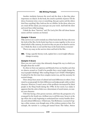 1 4 9
Another similarity between the novel and the show is that they place
importance on objects. In the book, the conch is symbolic of power. On the
show, if someone wins a race or something, they get a prize and the others
don’t have anything! Also, both use ﬁre as a lifeline. In the show, when you
are voted off the island, you must put out your torch. And both the show
and novel have tribal meetings.
I think the show “Survivor” and The Lord of the Flies tell about human
nature and how societies are formed.
Sample 1 Score
I like survivor on tv and it reminds me of that book about the boys who were
the lords of the ﬂies. In the book, boys have to come together to live on an
island which is like castaway. In survivor they are put on an iland to survive
too. I think the show is cool and the boys in the book destroy everyone!
That is my essay on the survivor show and lord of the ﬂies
383. Using a speciﬁc literary work, explain how a novel might inﬂuence
change in society.
Sample 6 Score
Have you ever read a story that ultimately changed the way in which you
thought about the world?
So often we form our opinions and lifestyles from our families and what
we observe around us. Could it be possible that a novel might change the
way in people’s thinking? After reading Harper Lee’s To Kill A Mockingbird,
I realized for the ﬁrst time how complex racism was, and the necessity for
societal change.
I have always been aware of cultural and racial differences in others. I was
raised to accept people for their differences and judge people solely on their
character. However, I wasn’t aware of the problems encountered by black
people in the Deep South during the 1940s. In her novel, Lee makes it
apparent that the color of skin was a determinant of social stature, no mat-
ter your character.
I felt that having a ﬁrst person narrator, told from the perspective of a
young girl in the South was a brilliant way to tell this story. Scout is at the
age where she is only beginning to understand how society handles diver-
sity and cultural differences. A black man, Tom Robinson, is accused of rap-
ing a white woman, even though none of the evidence points to him. For
example, the narrator is a young girl named Scout. Her father, Atticus
501 Writing Prompts
 