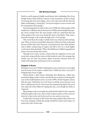 Finch, is a well-respected, highly moral lawyer who is defending Tom. Even
though Atticus ﬁnds evidence contrary to the accusations, he has no hope
of winning this trial. Scout ﬁghts a boy in her class who tells her that her
father is defending a “(racial slur)”. Scout now begins to come to terms with
her assumptions about people.
An interesting point is made in this novel. While the white people of this
small town in Alabama discuss the horrors of Hitler persecuting Jewish peo-
ple, Scout wonders how the same people could not understand that the
white people of her town were doing the same to the blacks. This sends a
powerful message to the reader through such a vivid analogy.
This novel elicits the reader to think about race relations and social big-
otry. There are decent, moral black characters in this novel that are doomed
because of their skin color. However, Lee portrays low class white families,
such as Bob’s, undeserving of respect, but able to live on a much higher
social stature than the blacks. When Tom Robinson is killed escaping from
prison, the town barely takes notice.
Through Lee’s novel, society is faced with the vulgarities of race and
social class, along with the racism of this Southern town. Her message that
neither race nor class, but actions, deﬁne someone’s character leave the
reader with important social issues to be re-examined.
Sample 4 Score
In Harper Lee’s novel To Kill A Mockingbird, many racial issues are brought
into the story for the reader to think about. I think Lee does a nice job of
bringing these issues to light.
Atticus Finch, a white lawyer, defending Tom Robinson, a black man
accused of raping a white woman, sees that he has no chance of winning this
case in this small Southern town, set in the 1940’s. Finch’s daughter, Scout,
tells the story. I liked how Lee used Scout to tell the story, because it was
from a child’s point of view. Scout must face prejudiced people in the novel
who make fun of her father for taking this case, even though her father is
respected.
Many things in the novel make the reader feel horrible for the treatment
of black people in this town. None of the evidence points to Tom, and even
when he is shot at the end of the novel, no one seems to even care.
I really believe because of this book, that many people’s ideas about race
have been changed. I think that people should be treated with respect no
matter the color of their skin.
1 5 0
501 Writing Prompts
 