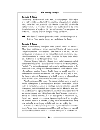1 5 1
Sample 1 Score
In this essay, I will write about how a book can change peeple’s mind. If you
ever read To Kill A Mockingbird, you would see why. A small girl tells this
stiory and a black man is being in court because people think he rapped a
wehite woman. The reader no’s this isn’t true, but the town in the south
don’t believe him. When I read this I was sad because of the way people get
picked on. This is my essay on changing society. Thank you.
384. The theme of a literary piece is the central idea or message that it
delivers. Cite a speciﬁc literary work and discuss the theme.
Sample 6 Score
Theme is the underlying message an author presents to his or her audience.
Many times the theme of a work is apparent. Often we ask ourselves upon
completing a novel, “What did that character learn at the end?” We base
our judgment of characters on our cultural beliefs and emotions we expe-
rience in our lives. In Herman Hesse’s Siddartha, the theme seems appar-
ent—fulﬁllment in life through spiritual peace.
The main character, Siddartha, takes the reader on his life’s journey to ﬁnd
truth and meaning in life. He decides to leave home with his childhood friend,
Govinda. The setting of this story is India, with the social caste system as the
motivation for his journey. Siddartha realizes that he yearns for more knowl-
edge and understanding; far more that his father can provide him with. He
seeks spiritual fulﬁllment and wisdom. Even though this story is set in India,
the theme is universal. Just as many of us decide to go on to college to learn
more about the world, and ourselves; Siddartha does the same.
At different stages of his journey he acquires wisdom, learns as much as
he can, and forges on to new experiences. Siddartha is not unlike a person
today in our culture. Many of us challenge ourselves with new ideas and
experiences. Sometimes we fail, other times we succeed. However, what uni-
ﬁes us is the desire to explore the unknown. The trade-off is we may discover
we are much happier after taking those risks, than if we never ventured out.
This is the theme in Siddartha. It is the message that is universal. In fact,
there is a very popular book out now about moving cheese. It is a metaphor
for the same theme as in Siddartha. Moving out of our comfort zones into a
new, unfamiliar arena, hoping to ﬁnd what it is we are looking for.
Siddartha goes through both pleasant and unpleasant experiences in this
novel. At one point, he acquires incredible wealth and has every material
possession he could ever dream of. However, at this point in his life, he con-
501 Writing Prompts
 