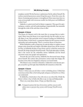 templates suicide! He has become so gluttonous that he sickens himself. He
realizes material possessions cannot bring him peace. From this scene, the
theme of attaining spiritual peace is strengthened. How many times have we
come across people with enormous wealth, but little peace and fulﬁllment
in their lives?
Siddartha is a great novel and its theme is apparent. The quest for spiri-
tual peace, wisdom, and self-understanding is unpredictable, but attainable
through the trials of life and what it has to offer.
Sample 4 Score
The theme of a literary work is the main idea, or message that we under-
stand. Many times the theme is not stated directly, but the reader can usu-
ally ﬁgure it out. One particular novel I enjoyed reading was Siddartha by
Herman Hesse. In this novel, a young man begins his life’s journey towards
spirituality and understanding. This is a common theme in literature.
While Siddartha is still a young man, he asks his father to explain certain
things to him about life and religion. His father doesn’t have all the answers
for him, so Siddartha decides to leave home and try to ﬁnd the answers for
himself. He brings along his friend Govinda. This book takes place in India;
that is the reason for the unfamiliar names. Siddartha and his friend
encounter many new people and experiences.
Towards the end of his journey, Siddartha has discovered many things
about himself. He realizes that possessions cannot make him happy. He
becomes aware that true happiness and peace are found inside.
This theme is very common in literature. I think this is true because peo-
ple everywhere go through what Siddartha did sometime in their life.
Sample 1 Score
Theme is where you can tell what a writer is thinking about. I think that
sometimes writers like to fool with people and guess real hard to see if they
can understand.
In Siddartha, a book about a boy who tries to see about life, I think the
theme is about a boy in India who likes to go on trips and helps people.
That is my essay about theme. I hope you liked this essay.
387. Compare/contrast the fear of terrorism and the concern with
safety issues in present day society with George Orwell’s novel,
1984.
1 5 2
501 Writing Prompts
 