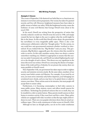 1 5 3
Sample 6 Score
The events of September 11th shattered our belief that we as Americans are
immune to terrorism and its proponents. Our society has taken for granted
security and free will. However, heightened measures have been taken in
public arenas to bolster our safety. With this heightened security comes the
forfeiture of some civil liberties that George Orwell wrote about in his
novel 1984.
In his novel, Orwell was writing from the perspective of nation that
recently endured a world war. Orwell wrote his novel in 1948, and simply
rotated the last two digits in the year to explore what the world might be
like in the future. In this world that Orwell writes about, the government
has surveillance in every imaginable public space. There is also a law
enforcement collaborative called the “thought police.” In this society, no
one could have anti-governmental sentiment whether vocalized or inter-
nalized. If you violated this law, “Big Brother” took you away. This gov-
ernment, (Big Brother), supposedly gave the citizens what they needed in
order to survive. In this cold, mundane society, there was always a camera
somewhere watching you. I think it is appropriate to assume that this soci-
ety was under Communist rule, and Orwell was indeed frightening his read-
ers to the thought of such a threat. This threat was very signiﬁcant in the
times this novel was written. Orwell was conveying the themes of manipu-
lation of the truth and loss of identity. In our present day society, there are
many parallels to Orwell’s novel.
Since September 11th, our government has taken steps in order to tighten
security and minimize terrorist attacks. By the same token, members of our
society must forfeit certain civil liberties. For example, if you travel by air
now, you must arrive extremely early before departure, your belongings are
scrutinized more closely, and you may have to be patted down or asked to
remove your shoes. These actions seem to be intrusive, but most people will
accept them to ensure safety.
Furthermore, it is becoming commonplace to ﬁnd video cameras in
many public arenas. Many airports, stores, and ofﬁces install cameras for
surveillance. Technology has produced cameras that are so small, they can
be installed in a shirt or jacket button. Many parents install cameras in their
homes to monitor activity if they must leave and hire a sitter. Many police
vehicles are equipped with video recorders so that the tape might yield evi-
dence in court. There are even popular television shows that air actual sur-
veillance tapes. This is eerily reminiscent of what occurs in Orwell’s 1984.
Although we have no thought police, nor do we live under totalitarian
501 Writing Prompts
 