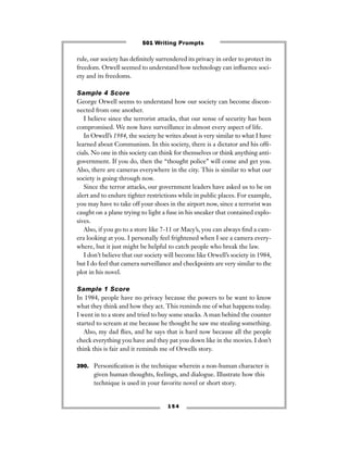 rule, our society has deﬁnitely surrendered its privacy in order to protect its
freedom. Orwell seemed to understand how technology can inﬂuence soci-
ety and its freedoms.
Sample 4 Score
George Orwell seems to understand how our society can become discon-
nected from one another.
I believe since the terrorist attacks, that our sense of security has been
compromised. We now have surveillance in almost every aspect of life.
In Orwell’s 1984, the society he writes about is very similar to what I have
learned about Communism. In this society, there is a dictator and his ofﬁ-
cials. No one in this society can think for themselves or think anything anti-
government. If you do, then the “thought police” will come and get you.
Also, there are cameras everywhere in the city. This is similar to what our
society is going through now.
Since the terror attacks, our government leaders have asked us to be on
alert and to endure tighter restrictions while in public places. For example,
you may have to take off your shoes in the airport now, since a terrorist was
caught on a plane trying to light a fuse in his sneaker that contained explo-
sives.
Also, if you go to a store like 7-11 or Macy’s, you can always ﬁnd a cam-
era looking at you. I personally feel frightened when I see a camera every-
where, but it just might be helpful to catch people who break the law.
I don’t believe that our society will become like Orwell’s society in 1984,
but I do feel that camera surveillance and checkpoints are very similar to the
plot in his novel.
Sample 1 Score
In 1984, people have no privacy because the powers to be want to know
what they think and how they act. This reminds me of what happens today.
I went in to a store and tried to buy some snacks. A man behind the counter
started to scream at me because he thought he saw me stealing something.
Also, my dad ﬂies, and he says that is hard now because all the people
check everything you have and they pat you down like in the movies. I don’t
think this is fair and it reminds me of Orwells story.
390. Personiﬁcation is the technique wherein a non-human character is
given human thoughts, feelings, and dialogue. Illustrate how this
technique is used in your favorite novel or short story.
1 5 4
501 Writing Prompts
 