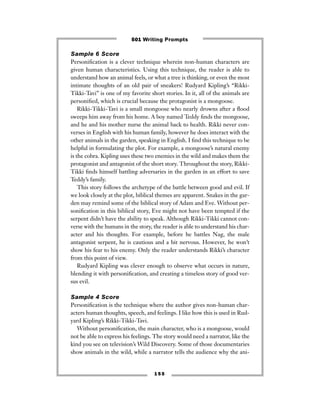 1 5 5
Sample 6 Score
Personiﬁcation is a clever technique wherein non-human characters are
given human characteristics. Using this technique, the reader is able to
understand how an animal feels, or what a tree is thinking, or even the most
intimate thoughts of an old pair of sneakers! Rudyard Kipling’s “Rikki-
Tikki-Tavi” is one of my favorite short stories. In it, all of the animals are
personiﬁed, which is crucial because the protagonist is a mongoose.
Rikki-Tikki-Tavi is a small mongoose who nearly drowns after a ﬂood
sweeps him away from his home. A boy named Teddy ﬁnds the mongoose,
and he and his mother nurse the animal back to health. Rikki never con-
verses in English with his human family, however he does interact with the
other animals in the garden, speaking in English. I ﬁnd this technique to be
helpful in formulating the plot. For example, a mongoose’s natural enemy
is the cobra. Kipling uses these two enemies in the wild and makes them the
protagonist and antagonist of the short story. Throughout the story, Rikki-
Tikki ﬁnds himself battling adversaries in the garden in an effort to save
Teddy’s family.
This story follows the archetype of the battle between good and evil. If
we look closely at the plot, biblical themes are apparent. Snakes in the gar-
den may remind some of the biblical story of Adam and Eve. Without per-
soniﬁcation in this biblical story, Eve might not have been tempted if the
serpent didn’t have the ability to speak. Although Rikki-Tikki cannot con-
verse with the humans in the story, the reader is able to understand his char-
acter and his thoughts. For example, before he battles Nag, the male
antagonist serpent, he is cautious and a bit nervous. However, he won’t
show his fear to his enemy. Only the reader understands Rikki’s character
from this point of view.
Rudyard Kipling was clever enough to observe what occurs in nature,
blending it with personiﬁcation, and creating a timeless story of good ver-
sus evil.
Sample 4 Score
Personiﬁcation is the technique where the author gives non-human char-
acters human thoughts, speech, and feelings. I like how this is used in Rud-
yard Kipling’s Rikki-Tikki-Tavi.
Without personiﬁcation, the main character, who is a mongoose, would
not be able to express his feelings. The story would need a narrator, like the
kind you see on television’s Wild Discovery. Some of those documentaries
show animals in the wild, while a narrator tells the audience why the ani-
501 Writing Prompts
 