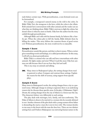 mals behave certain ways. With personiﬁcation, a non-ﬁctional event can
be ﬁctionalized.
For example, a mongoose’s natural enemy in the wild is the cobra. In
Rikki-Tikki-Tavi, the mongoose is the hero, while the cobra is the villain.
Both animals have conversations with other animals and the reader can see
what they are thinking about. Rikki-Tikki is nervous to ﬁght the cobras, but
doesn’t show it when he starts to battle. I like how the author lets the story
unfold through personiﬁcation.
Although Rikki can’t talk with his human family, he behaves like a fam-
ily pet. When the cobras plot to kill the family, Rikki defends them by
killing the snakes. This story follows the common theme of good versus
evil. Without personiﬁcation, the story would not be so enjoyable.
Sample 1 Score
Personiﬁcation sounds like person, and that is what it means. When a writer
gives something words and feelings, it is called personiﬁcation. In this essay,
I will tell you about personiﬁcation.
Rikki-Tikki is a animul who can talk and have conersashuns with other
animuls. He ﬁghts snakes and wins! When I read this story I like how ani-
mus can talk because then I can see how they feel and stuff.
This is my essay on animuls and talking.
395. Many times in Shakespeare’s plays, the setting changes from rural
or pastoral to urban. Compare and contrast these settings. Explain
the reason for the shift of scenery, using support from speciﬁc
plays.
Sample 6 Score
Many times in Shakespeare’s works, the setting changes from a city to a pas-
toral venue. Although change in setting is expected, there is an underlying
reason why he chooses these speciﬁc areas. In his play A Midsummer Night’s
Dream, the setting changes from the city of Athens to a forest near the city.
The characters behave very differently in each setting.
The play deals with marriages, love, family, and non-conformity. The
Duke of Athens is about to be married to a woman who he recently defeated
in war. Another element of the plot deals with a young woman whose father
is demanding she marry a man she is not in love with. The woman decides
to run away to the forest with the man she does love. There are two distinct
settings here and I believe Shakespeare was mirroring human nature in the
1 5 6
501 Writing Prompts
 