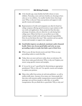 5
22. A few decades ago, many families had half a dozen or more
children. Nowadays, more and more families are choosing to have
only one or two children. Are smaller families better than larger
ones? Why or why not? State your position and support it with
speciﬁc reasons and examples.
23. Representatives of credit card companies can often be found on
college campuses offering special incentives to get students to ﬁll
out credit card applications. Many people feel that this takes
advantage of students, who are often low on cash during their
college years. Others feel that it is an excellent way to help
students begin to build credit and learn ﬁnancial responsibility.
How do you feel about this issue? Take a position and use speciﬁc
reasons and examples to support your argument.
24. Good habits improve our physical, emotional, and/or ﬁnancial
health. Select one of your good habits and write an essay
persuading readers to make that habit a part of their lives.
25. What is your all-time favorite movie and why? Write an essay
persuading readers to watch this ﬁlm.
26. Today, there are more and more reality shows on television. Do
these shows make good television? Why or why not? Explain your
answer using speciﬁc reasons and examples.
27. Is “an eye for an eye” a good basis for determining an appropriate
punishment? Why or why not? Use speciﬁc reasons and examples
to explain your position.
28. Many cities suffer from serious air and noise pollution—as well as
endless trafﬁc jams—because of too many cars. Some people feel
that cities with extensive public transportation systems should ban
passenger cars and force people to walk, bike, or use public
transportation. Do you think this is a good idea? Why or why not?
501 Writing Prompts
 