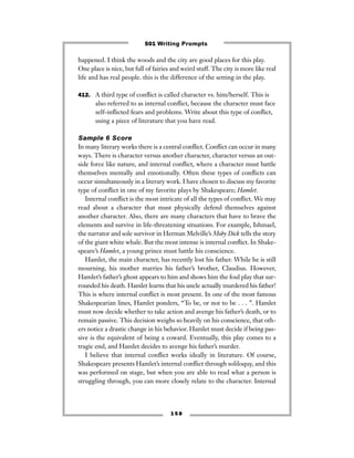 happened. I think the woods and the city are good places for this play.
One place is nice, but full of fairies and weird stuff. The city is more like real
life and has real people. this is the difference of the setting in the play.
412. A third type of conﬂict is called character vs. him/herself. This is
also referred to as internal conﬂict, because the character must face
self-inﬂicted fears and problems. Write about this type of conﬂict,
using a piece of literature that you have read.
Sample 6 Score
In many literary works there is a central conﬂict. Conﬂict can occur in many
ways. There is character versus another character, character versus an out-
side force like nature, and internal conﬂict, where a character must battle
themselves mentally and emotionally. Often these types of conﬂicts can
occur simultaneously in a literary work. I have chosen to discuss my favorite
type of conﬂict in one of my favorite plays by Shakespeare; Hamlet.
Internal conﬂict is the most intricate of all the types of conﬂict. We may
read about a character that must physically defend themselves against
another character. Also, there are many characters that have to brave the
elements and survive in life-threatening situations. For example, Ishmael,
the narrator and sole survivor in Herman Melville’s Moby Dick tells the story
of the giant white whale. But the most intense is internal conﬂict. In Shake-
speare’s Hamlet, a young prince must battle his conscience.
Hamlet, the main character, has recently lost his father. While he is still
mourning, his mother marries his father’s brother, Claudius. However,
Hamlet’s father’s ghost appears to him and shows him the foul play that sur-
rounded his death. Hamlet learns that his uncle actually murdered his father!
This is where internal conﬂict is most present. In one of the most famous
Shakespearian lines, Hamlet ponders, “To be, or not to be . . . ”. Hamlet
must now decide whether to take action and avenge his father’s death, or to
remain passive. This decision weighs so heavily on his conscience, that oth-
ers notice a drastic change in his behavior. Hamlet must decide if being pas-
sive is the equivalent of being a coward. Eventually, this play comes to a
tragic end, and Hamlet decides to avenge his father’s murder.
I believe that internal conﬂict works ideally in literature. Of course,
Shakespeare presents Hamlet’s internal conﬂict through soliloquy, and this
was performed on stage, but when you are able to read what a person is
struggling through, you can more closely relate to the character. Internal
1 5 8
501 Writing Prompts
 