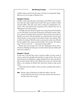 1 5 9
conﬂict conjures up the fears that many of us have in everyday life. Hope-
fully ours are not as tragic as Hamlets were!
Sample 4 Score
Conﬂict is what makes literature interesting to read. If there were no prob-
lems, then the reader might become bored. One type of conﬂict is called
internal conﬂict. This type occurs when a character is battling their con-
science. One such character that experiences this is Hamlet from one of
Shakespeare’s most famous plays.
In Hamlet, the main character (by the same name), has just lost his father
in a war. His father was the king of Denmark, and Hamlet is prince. Ham-
let is visited by his father’s ghost and shown that his death was murder by
Hamlet’s own uncle! This puts Hamlet in a really bad spot. Now he must
decide whether to seek revenge for his father’s death or do nothing. Why
would he do nothing? Well, his uncle is marrying his mother now. Hamlet
has the toughest time trying to decide whether seek revenge. The famous
quote “To be or not to be . . .” shows his internal conﬂict.
Hamlet does seek revenge, but I like how Shakespeare shows what a
character is thinking and what goes on in their minds. Internal conﬂict adds
interest for audiences.
Sample 1 Score
In this essay I will talk about what is internal conﬂict. In many works of
writers, a person has thoughts that lead them to make choices. You can tell
what that person is thinking by reading. Hamlet had one where he did not
like his uncle and his dad was ded. Hamlet had to get even with his dads
killers or do nothing. So Hamlet had a hard time trying to make up his
mind.
I think that internal conﬂict is when you have a problem that needs to
have solved.
416. Discuss a piece of literature in which the author is also the
narrator. Describe the way he or she uses actual events from his or
her life in his or her writing.
501 Writing Prompts
 