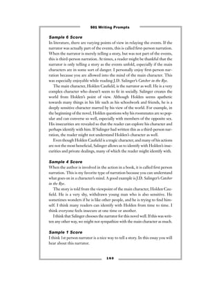Sample 6 Score
In literature, there are varying points of view in relaying the events. If the
narrator was actually part of the events, this is called ﬁrst-person narration.
When the narrator is merely telling a story, but was not part of the events,
this is third-person narration. At times, a reader might be thankful that the
narrator is only telling a story as the events unfold, especially if the main
characters are in some sort of danger. I personally enjoy ﬁrst-person nar-
ration because you are allowed into the mind of the main character. This
was especially enjoyable while reading J.D. Salinger’s Catcher in the Rye.
The main character, Holden Cauﬁeld, is the narrator as well. He is a very
complex character who doesn’t seem to ﬁt in socially. Salinger creates the
world from Holden’s point of view. Although Holden seems apathetic
towards many things in his life such as his schoolwork and friends, he is a
deeply sensitive character marred by his view of the world. For example, in
the beginning of the novel, Holden questions why his roommates are so pop-
ular and can converse so well, especially with members of the opposite sex.
His insecurities are revealed so that the reader can explore his character and
perhaps identify with him. If Salinger had written this as a third-person nar-
ration, the reader might not understand Holden’s character as well.
Even though Holden Cauﬁeld is a tragic character, and many of his actions
are not the most beneﬁcial, Salinger allows us to identify with Holden’s inse-
curities and private dealings, many of which the reader might identify with.
Sample 4 Score
When the author is involved in the action in a book, it is called ﬁrst person
narration. This is my favorite type of narration because you can understand
what goes on in a character’s mind. A good example is J.D. Salinger’s Catcher
in the Rye.
The story is told from the viewpoint of the main character, Holden Cau-
ﬁeld. He is a very shy, withdrawn young man who is also sensitive. He
sometimes wonders if he is like other people, and he is trying to ﬁnd him-
self. I think many readers can identify with Holden from time to time. I
think everyone feels insecure at one time or another.
I think that Salinger chooses the narrator for this novel well. If this was writ-
ten any other way, we might not sympathize with the main character as much.
Sample 1 Score
I think 1st person narrator is a nice way to tell a story. In this essay you will
hear about this narrator.
1 6 0
501 Writing Prompts
 