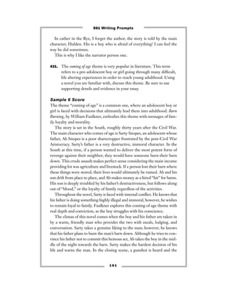 1 6 1
In cather in the Rye, I forget the author, the story is told by the main
character, Hulden. His is a boy who is afraid of everything! I can feel the
way he did sometimes.
This is why I like the narrator person one.
431. The coming of age theme is very popular in literature. This term
refers to a pre-adolescent boy or girl going through many difﬁcult,
life altering experiences in order to reach young adulthood. Using
a novel you are familiar with, discuss this theme. Be sure to use
supporting details and evidence in your essay.
Sample 6 Score
The theme “coming of age” is a common one, where an adolescent boy or
girl is faced with decisions that ultimately lead them into adulthood. Barn
Burning, by William Faulkner, embodies this theme with messages of fam-
ily loyalty and morality.
The story is set in the South, roughly thirty years after the Civil War.
The main character who comes of age is Sarty Snopes, an adolescent whose
father, Ab Snopes is a poor sharecropper frustrated by the post-Civil War
Aristocracy. Sarty’s father is a very destructive, immoral character. In the
South at this time, if a person wanted to deliver the most potent form of
revenge against their neighbor, they would have someone burn their barn
down. This crude assault makes perfect sense considering the main income
providing lot was agriculture and livestock. If a person lost their barn where
these things were stored, their lives would ultimately be ruined. Ab and his
son drift from place to place, and Ab makes money as a hired “hit” for barns.
His son is deeply troubled by his father’s destructiveness, but follows along
out of “blood,” or the loyalty of family regardless of the activities.
Throughout the novel, Sarty is faced with internal conﬂict. He knows that
his father is doing something highly illegal and immoral; however, he wishes
to remain loyal to family. Faulkner explores this coming of age theme with
real depth and conviction, as the boy struggles with his conscience.
The climax of this novel comes when the boy and his father are taken in
by a warm, friendly man who provides the two with meals, lodging, and
conversation. Sarty takes a genuine liking to the man; however, he knows
that his father plans to burn the man’s barn down. Although he tries to con-
vince his father not to commit this heinous act, Ab takes the boy in the mid-
dle of the night towards the barn. Sarty makes the hardest decision of his
life and warns the man. In the closing scene, a gunshot is heard and the
501 Writing Prompts
 
