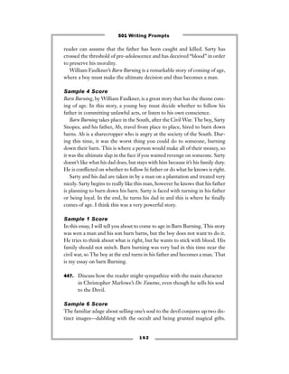 reader can assume that the father has been caught and killed. Sarty has
crossed the threshold of pre-adolescence and has deceived “blood” in order
to preserve his morality.
William Faulkner’s Barn Burning is a remarkable story of coming of age,
where a boy must make the ultimate decision and thus becomes a man.
Sample 4 Score
Barn Burning, by William Faulkner, is a great story that has the theme com-
ing of age. In this story, a young boy must decide whether to follow his
father in committing unlawful acts, or listen to his own conscience.
Barn Burning takes place in the South, after the Civil War. The boy, Sarty
Snopes, and his father, Ab, travel from place to place, hired to burn down
barns. Ab is a sharecropper who is angry at the society of the South. Dur-
ing this time, it was the worst thing you could do to someone, burning
down their barn. This is where a person would make all of their money, so
it was the ultimate slap in the face if you wanted revenge on someone. Sarty
doesn’t like what his dad does, but stays with him because it’s his family duty.
He is conﬂicted on whether to follow hi father or do what he knows is right.
Sarty and his dad are taken in by a man on a plantation and treated very
nicely. Sarty begins to really like this man, however he knows that his father
is planning to burn down his barn. Sarty is faced with turning in his father
or being loyal. In the end, he turns his dad in and this is where he ﬁnally
comes of age. I think this was a very powerful story.
Sample 1 Score
In this essay, I will tell you about to come to age in Barn Burning. This story
was wen a man and his son burn barns, but the boy does not want to do it.
He tries to think about what is right, but he wants to stick with blood. His
family should not snitch. Barn burning was very bad in this time near the
civil war, so The boy at the end turns in his father and becomes a man. That
is my essay on barn Burning.
447. Discuss how the reader might sympathize with the main character
in Christopher Marlowe’s Dr. Faustus, even though he sells his soul
to the Devil.
Sample 6 Score
The familiar adage about selling one’s soul to the devil conjures up two dis-
tinct images—dabbling with the occult and being granted magical gifts.
1 6 2
501 Writing Prompts
 