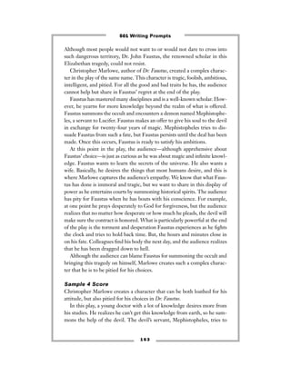 1 6 3
Although most people would not want to or would not dare to cross into
such dangerous territory, Dr. John Faustus, the renowned scholar in this
Elizabethan tragedy, could not resist.
Christopher Marlowe, author of Dr. Faustus, created a complex charac-
ter in the play of the same name. This character is tragic, foolish, ambitious,
intelligent, and pitied. For all the good and bad traits he has, the audience
cannot help but share in Faustus’ regret at the end of the play.
Faustus has mastered many disciplines and is a well-known scholar. How-
ever, he yearns for more knowledge beyond the realm of what is offered.
Faustus summons the occult and encounters a demon named Mephistophe-
les, a servant to Lucifer. Faustus makes an offer to give his soul to the devil
in exchange for twenty-four years of magic. Mephistopheles tries to dis-
suade Faustus from such a fate, but Faustus persists until the deal has been
made. Once this occurs, Faustus is ready to satisfy his ambitions.
At this point in the play, the audience—although apprehensive about
Faustus’ choice—is just as curious as he was about magic and inﬁnite knowl-
edge. Faustus wants to learn the secrets of the universe. He also wants a
wife. Basically, he desires the things that most humans desire, and this is
where Marlowe captures the audience’s empathy. We know that what Faus-
tus has done is immoral and tragic, but we want to share in this display of
power as he entertains courts by summoning historical spirits. The audience
has pity for Faustus when he has bouts with his conscience. For example,
at one point he prays desperately to God for forgiveness, but the audience
realizes that no matter how desperate or how much he pleads, the devil will
make sure the contract is honored. What is particularly powerful at the end
of the play is the torment and desperation Faustus experiences as he ﬁghts
the clock and tries to hold back time. But, the hours and minutes close in
on his fate. Colleagues ﬁnd his body the next day, and the audience realizes
that he has been dragged down to hell.
Although the audience can blame Faustus for summoning the occult and
bringing this tragedy on himself, Marlowe creates such a complex charac-
ter that he is to be pitied for his choices.
Sample 4 Score
Christopher Marlowe creates a character that can be both loathed for his
attitude, but also pitied for his choices in Dr. Faustus.
In this play, a young doctor with a lot of knowledge desires more from
his studies. He realizes he can’t get this knowledge from earth, so he sum-
mons the help of the devil. The devil’s servant, Mephistopheles, tries to
501 Writing Prompts
 
