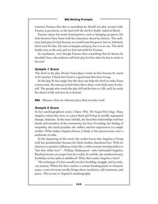 convince Faustus that this is something he should not play around with.
Faustus is persistent, so the deal with the devil is ﬁnally sealed in blood.
Faustus enjoys his newly found powers, such as bringing up spirits. He
does however have bouts with his conscience about his choices. The audi-
ence feels pity for him because we would want his power, but we deﬁnitely
don’t want his fate. He tries to bargain and pray, but it is no use. The devil
ﬁnally wins at the end, and we feel sorrowful for Faustus.
In conclusion, even though Faustus does something that he knows he
shouldn’t have, the audience still feels pity for him when he has to trade in
his soul.
Sample 1 Score
The devil in the play Docter Faust plays a trick on him because he wants
to be smarter. I think that Faust is a good man that does wrong.
In the play he has magic but this does not help the devil or make Faust
a smart man. He must go to hell when this is done, so he feels sorry for his-
self. The people who watch the play fell bad for him to. Oh, well, he made
his choice in life and now he is doomd.
453. Discuss a hero in a literary piece that you have read.
Sample 6 Score
In her autobiographical novel, I Know Why The Caged Bird Sings, Maya
Angelou relates her story as a poor black girl living in racially segregated
Stamps, Arkansas. As the story unfolds, she describes relationships with her
family and members of the community, her love of reading, her feeling of
inequality, the racial prejudice she suffers, and her experiences as a single
mother. What makes Angelou heroic, I think, is her perseverance over a
multitude of odds.
In the beginning of the novel, the reader learns that Angelou is living
with her grandmother because her birth mother abandoned her. With no
direction or positive inﬂuence in her life, a white woman introduced her to
“her ﬁrst white love” – William Shakespeare –who befriended Angelou.
Reading became an escape from her reality. In real life, she weathered many
hardships on her path to adulthood. What then makes Angelou a hero?
The archetype of a hero usually involves hardship, struggle, and an ardu-
ous journey. When this hero reaches a certain breaking point or climactic
scene, a turn of events usually brings about resolution, self-awareness, and
peace. This is true in Angelou’s autobiography.
1 6 4
501 Writing Prompts
 