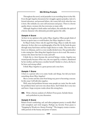 1 6 5
Throughout the novel, racial prejudice is an overriding factor in her life.
Even though Angelou documents her struggles against prejudice, lack of a
formal education, and personal failure, she comes full circle when her son
is born. She embarks on a new self-awareness and peace. There is a heroic
quality about a woman who has overcome so many odds.
Although Angelou is both author and subject, she embodies the spirit of
a heroic character who ultimately prevailed against the odds.
Sample 4 Score
An hero in my opinion is the author Maya Angelou. Often people think of
heroes as sports stars or world leaders, but Maya Angelou is a hero.
In Maya’s book, I know why the caged bird Sings, Maya is really the main
character. In fact, this is an autobiography of her life. In the book she goes
through many hard times and has tough choices to make. The town she is
from is in Arkansas, and it is a very racially divided town. Her grandmother
is also raising her. One thing that Angelou loves to do is read. She meets a
woman who shows her how to read, and well!
I think she is a hero because she survived being a victim. Angelou was
treated poorly because of her race, she was raped by a relative, abandoned
by her mother, and becomes a mother herself. Similar to a hero, she has to
be brave and strong-willed.
I think Maya Angelou is a great person and a true hero.
Sample 1 Score
A hero is a person who is in comic books and things, but did you know
something about Miya Angeloo?
She is a writer and she came from being very poor to becoming a success.
In this essay I will talk abot angeloo.
Well, maya had problems because some poeple are rasist, but she made
her problems beter and even rote about them. And I think she is very nice
and brave i hope everyone reades about this strong hero.
465. Write a literary analysis of a Robert Frost poem. Include theme
and symbolism in your discussion.
Sample 6 Score
Robert Frost’s comforting, sad, and often poignant poetry is usually ﬁlled
with metaphors and vivid imagery. Perhaps my favorite Frost poem is
“Stopping by Woods on a Snowy Evening.” The imagery creates a memo-
rable portrait of the beauty and power of nature.
501 Writing Prompts
 