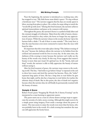 Near the beginning, the narrator is introduced as a working man, who
has stopped to rest: “My little horse must think it queer / To stop without
a farmhouse near.” The narrator suggests that his days are mostly spent in
labor, moving from place to place. On a whim, he stops riding to watch the
“woods ﬁll up with snow.” During this brief moment, the narrator achieves
spiritual transcendence and peace as he connects with nature.
Throughout the poem, the narrator’s horse is a symbol of daily labor and
the constant struggle of civilization. Taken from the wilds of nature, domes-
ticated, and trained to obey orders, the horse no longer has any apprecia-
tion of nature. While the narrator relaxes in the woods, his horse “gives his
harness bells a shake / To ask if there is some mistake.” The irony here is
that the man becomes even more connected to nature than the once-wild
beast he rides.
It’s important that this event takes place during “The darkest evening of
the year” because the darkness allows the narrator to be hidden from the
civilized and unnatural world he lives in every day. At the same time, the
darkness of the evening is ironic because the narrator can’t really see the
beauty of the woods very clearly. In this way, Frost suggests that nature’s
beauty is more than just visual. It’s spiritual too. In the “lovely, dark and
deep” woods, the narrator is able to fully appreciate the beauty of nature
without seeing it.
After his brief moment of peace, the narrator must return to the work-
ing world. The line, “And miles to go before I sleep” is repeated at the end
to show how weary and tired the narrator has become. Here, the “miles”
represent long spans of time. He has a long time to wait before he gets
home that night, and he also has a long time to wait before he reaches the
ultimate sleep of death. But in this poem, the idea of death isn’t negative
because when the narrator dies, he will ﬁnally be permanently reunited with
the beauty of nature.
Sample 4 Score
Robert Frost’s poem “Stopping By Woods On A Snowy Evening” can be
interpreted as a man learning to appreciate nature.
The poem starts out as a man in a horse-drawn carriage stops to appre-
ciate the serenity of a dark, snowy evening. Although this might seem to be
a simple poem using imagery, Frost sends a message about the power of
nature. The man seems to enjoy the woods even more than his horse, who
was probably born in the woods. It’s a dark evening but somehow the man
can still appreciate the lovely forest.
1 6 6
501 Writing Prompts
 