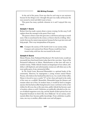 1 6 7
At the end of the poem, Frost says that he can’t stop to rest anymore
because he has things to do. I thought this part was really sad because the
man seemed so tired and didn’t want to leave.
This poem has many symbolic elements in it and I enjoyed this very
much.
Sample 1 Score
Roburt frost has made a poem about a snowy evening. In this essay I will
explain about the message in the poem I have read.
The poem is about a man who goes into a cold forest and stops to watch
snow. I like to snowboard in the winter, so I know what he is felling. After-
wards, frost says he cannot stop anymore because he has to go into town and
help people. This is my intreputashun of his poem.
483. Compare the society of The Scarlet Letter to our society today.
Compare and contrast how Hester Prynne would have been
treated today with how she was treated in the novel.
Sample 6 Score
Hester Prynne, from Nathaniel Hawthorne’s The Scarlet Letter, would not
necessarily have fared much better today than in her own time. Some of the
Puritanical inﬂuences in Salem, Massachusetts at that time still exist in
modern society. Public ridicule remains an integral part of our culture, inﬁ-
delity is still deplored, and unfortunately, women are still often seen as the
more guilty party of any extramarital affair.
In The Scarlet Letter, Reverend Dimmsdale is a spiritual leader of the
community. However, he impregnates a young woman named Hester
Prynne, who believes her husband has died at sea. As a result of their affair,
Hester is forced to wear a scarlet “A” on her chest and stand in the midst
of the town on a scaffold. Meanwhile, Dimmsdale keeps his distance and
remains silent out of fear. In modern times, it would be hard to imagine
anyone who has had an affair being forced to wear a red letter on his or her
clothes for all to see, but, at the same time, public ridicule has become a part
of modern culture as well. Celebrities are publically ridiculed on the cov-
ers of tabloid magazines every day, and the details of their private lives are
frequently broadcast on shows like Access Hollywood. In our society, extra-
marital affairs have become public knowledge. From celebrities to politi-
cians, one way or another, affairs make news and sell papers.
501 Writing Prompts
 