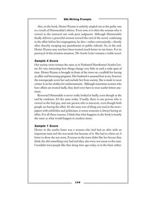 Also, in the book, Hester Prynne is unfairly singled out as the guilty one
as a result of Dimmesdale’s silence. Even now, it is often the woman who is
viewed as the immoral one with poor judgment. Although Dimmesdale
ﬁnally delivers a powerful sermon toward the end of the novel, confessing
to the affair before his congregation, he dies—rather conveniently—shortly
after, thereby escaping any punishment or public ridicule. So, in the end,
Hester Prynne may not have been treated much better in our times. For its
portrayal of this timeless situation, The Scarlet Letter remains a viable novel.
Sample 4 Score
Our society views women the same as in Nathaniel Hawthorne’s Scarlet Let-
ter. It’s very interesting how things change very little in such a wide span of
time. Hester Prynne is brought in front of the town on a scaffold for having
an affair and becoming pregnant. Her husband is assumed lost at sea, however
the townspeople scorn her and exclude her from society. She is made to wear
a letter A on her clothes for embarrassment. Although sometimes women who
have affairs are treated badly, they don’t ever have to wear scarlet letters any-
more.
Reverend Dimmsdale is never really looked at badly, even though at the
end he confesses. It’s the same today. Usually, there is one person who is
viewed as the bad guy, and one person who is innocent, even though both
people are having the affair. It’s the same sort of thing you read in the news-
papers with celebrities and politicians, it seems someone is always having an
affair. For all these reasons, I think that what happens in the book is mostly
the same as what would happen in modern times.
Sample 1 Score
Hester in the scarlet letter was a women who had had an afair with an
importent man and she was made fun because of it. She had to where an A
letter to show she was sorry. Everyne in the town didnt like her becase they
think she did something very bad and they also were not mean to the man.
I wouldnt treet poeple like that along time ago today or in the futur either.
1 6 8
501 Writing Prompts
 