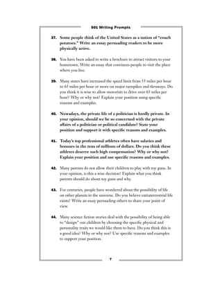 7
37. Some people think of the United States as a nation of “couch
potatoes.” Write an essay persuading readers to be more
physically active.
38. You have been asked to write a brochure to attract visitors to your
hometown. Write an essay that convinces people to visit the place
where you live.
39. Many states have increased the speed limit from 55 miles per hour
to 65 miles per hour or more on major turnpikes and thruways. Do
you think it is wise to allow motorists to drive over 65 miles per
hour? Why or why not? Explain your position using speciﬁc
reasons and examples.
40. Nowadays, the private life of a politician is hardly private. In
your opinion, should we be so concerned with the private
affairs of a politician or political candidate? State your
position and support it with speciﬁc reasons and examples.
41. Today’s top professional athletes often have salaries and
bonuses in the tens of millions of dollars. Do you think these
athletes deserve such high compensation? Why or why not?
Explain your position and use speciﬁc reasons and examples.
42. Many parents do not allow their children to play with toy guns. In
your opinion, is this a wise decision? Explain what you think
parents should do about toy guns and why.
43. For centuries, people have wondered about the possibility of life
on other planets in the universe. Do you believe extraterrestrial life
exists? Write an essay persuading others to share your point of
view.
44. Many science ﬁction stories deal with the possibility of being able
to “design” our children by choosing the speciﬁc physical and
personality traits we would like them to have. Do you think this is
a good idea? Why or why not? Use speciﬁc reasons and examples
to support your position.
501 Writing Prompts
 
