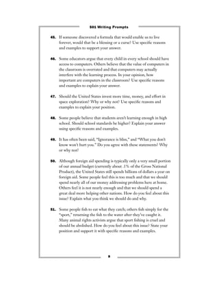 45. If someone discovered a formula that would enable us to live
forever, would that be a blessing or a curse? Use speciﬁc reasons
and examples to support your answer.
46. Some educators argue that every child in every school should have
access to computers. Others believe that the value of computers in
the classroom is overrated and that computers may actually
interfere with the learning process. In your opinion, how
important are computers in the classroom? Use speciﬁc reasons
and examples to explain your answer.
47. Should the United States invest more time, money, and effort in
space exploration? Why or why not? Use speciﬁc reasons and
examples to explain your position.
48. Some people believe that students aren’t learning enough in high
school. Should school standards be higher? Explain your answer
using speciﬁc reasons and examples.
49. It has often been said, “Ignorance is bliss,” and “What you don’t
know won’t hurt you.” Do you agree with these statements? Why
or why not?
50. Although foreign aid spending is typically only a very small portion
of our annual budget (currently about .1% of the Gross National
Product), the United States still spends billions of dollars a year on
foreign aid. Some people feel this is too much and that we should
spend nearly all of our money addressing problems here at home.
Others feel it is not nearly enough and that we should spend a
great deal more helping other nations. How do you feel about this
issue? Explain what you think we should do and why.
51. Some people ﬁsh to eat what they catch; others ﬁsh simply for the
“sport,” returning the ﬁsh to the water after they’ve caught it.
Many animal rights activists argue that sport ﬁshing is cruel and
should be abolished. How do you feel about this issue? State your
position and support it with speciﬁc reasons and examples.
8
501 Writing Prompts
 
