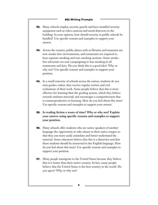 9
52. Many schools employ security guards and have installed security
equipment such as video cameras and metal detectors in the
building. In your opinion, how should security in public schools be
handled? Use speciﬁc reasons and examples to support your
answer.
53. Across the country, public places such as libraries and museums are
now smoke-free environments, and restaurants are required to
have separate smoking and non-smoking sections. Some smoke-
free advocates are now campaigning to ban smoking in all
restaurants and bars. Do you think this is a good idea? Why or
why not? Use speciﬁc reasons and examples to support your
position.
54. In a small minority of schools across the nation, students do not
earn grades; rather, they receive regular written and oral
evaluations of their work. Some people believe that this is more
effective for learning than the grading system, which they believe
rewards students unevenly and encourages a competitiveness that
is counterproductive to learning. How do you feel about this issue?
Use speciﬁc reasons and examples to support your answer.
55. Is reading ﬁction a waste of time? Why or why not? Explain
your answer using speciﬁc reasons and examples to support
your position.
56. Many schools offer students who are native speakers of another
language the opportunity to take classes in their native tongue so
that they can more easily assimilate and better understand the
material. Some educators believe that this is a disservice and that
these students should be immersed in the English language. How
do you feel about this issue? Use speciﬁc reasons and examples to
support your position.
57. Many people immigrate to the United States because they believe
that it is better than their native country. In fact, many people
believe that the United States is the best country in the world. Do
you agree? Why or why not?
501 Writing Prompts
 