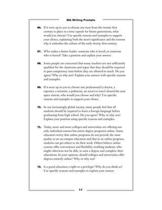 1 1
66. If it were up to you to choose one item from the twenty-ﬁrst
century to place in a time capsule for future generations, what
would you choose? Use speciﬁc reasons and examples to support
your choice, explaining both the item’s signiﬁcance and the reasons
why it embodies the culture of the early twenty-ﬁrst century.
67. Who makes a better leader: someone who is loved, or someone
who is feared? Take a position and explain your answer.
68. Some people are concerned that many teachers are not sufﬁciently
qualiﬁed for the classroom and argue that they should be required
to pass competency tests before they are allowed to teach. Do you
agree? Why or why not? Explain your answer with speciﬁc reasons
and examples.
69. If it were up to you to choose one professional (a doctor, a
reporter, a scientist, a politician, an actor) to travel aboard the next
space station, who would you choose and why? Use speciﬁc
reasons and examples to support your choice.
70. In our increasingly global society, many people feel that all
students should be required to learn a foreign language before
graduating from high school. Do you agree? Why or why not?
Explain your position using speciﬁc reasons and examples.
71. Today, more and more colleges and universities are offering not
only individual courses but entire degree programs online. Some
educators worry that online programs do not provide the same
quality as an on-campus education and that in an online program,
students can get others to do their work. Others believe online
courses offer convenience and ﬂexibility enabling students, who
might otherwise not be able, to earn a degree and complete their
educations. In your opinion, should colleges and universities offer
degrees entirely online? Why or why not?
72. Is a good education a right or a privilege? Why do you think so?
Use speciﬁc reasons and examples to explain your answer.
501 Writing Prompts
 