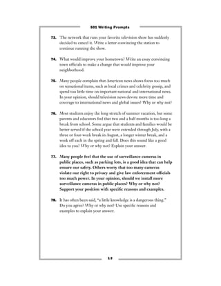 73. The network that runs your favorite television show has suddenly
decided to cancel it. Write a letter convincing the station to
continue running the show.
74. What would improve your hometown? Write an essay convincing
town ofﬁcials to make a change that would improve your
neighborhood.
75. Many people complain that American news shows focus too much
on sensational items, such as local crimes and celebrity gossip, and
spend too little time on important national and international news.
In your opinion, should television news devote more time and
coverage to international news and global issues? Why or why not?
76. Most students enjoy the long stretch of summer vacation, but some
parents and educators feel that two and a half months is too long a
break from school. Some argue that students and families would be
better served if the school year were extended through July, with a
three or four-week break in August, a longer winter break, and a
week off each in the spring and fall. Does this sound like a good
idea to you? Why or why not? Explain your answer.
77. Many people feel that the use of surveillance cameras in
public places, such as parking lots, is a good idea that can help
ensure our safety. Others worry that too many cameras
violate our right to privacy and give law enforcement ofﬁcials
too much power. In your opinion, should we install more
surveillance cameras in public places? Why or why not?
Support your position with speciﬁc reasons and examples.
78. It has often been said, “a little knowledge is a dangerous thing.”
Do you agree? Why or why not? Use speciﬁc reasons and
examples to explain your answer.
1 2
501 Writing Prompts
 
