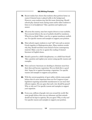1 3
79. Recent studies have shown that students often perform better on
exams if classical music is played softly in the background.
However, some students may ﬁnd the music distracting. Should
schools play classical music during exams and/or allow students to
listen to it on headphones? Take a position and explain your
answer.
80. All across the country, state laws require drivers to wear seatbelts.
Not everyone believes the use of seatbelts should be mandatory.
What do you think? Make a case for or against mandatory seatbelt
use. Use speciﬁc reasons and examples to support your position.
81. Most schools require students to read “old” texts such as ancient
Greek tragedies or Shakespearian plays. Many students wonder
why they should read these texts instead of more contemporary
material. Make a case for or against the reading of classical
literature in English classes.
82. Should a parent be a child’s disciplinarian, or a child’s best friend?
Take a position and explain your answer using speciﬁc reasons and
examples.
83. More and more Americans are deciding to eliminate meat from
their diets and become vegetarians. Do you think this is a good
idea? Argue for or against becoming a vegetarian. Use speciﬁc
reasons and examples to support your position.
84. With the current popularity of sport utility vehicles many people
believe that it’s more important than ever for Congress to pass
legislation requiring automobile manufacturers to use more fuel-
efﬁcient engines. Do you agree that such a law should be passed?
Why or why not? Use speciﬁc reasons and examples to support
your argument.
85. Every year, millions of people visit zoos around the world. But
some people believe that zoos are inhumane and that animals
should not be kept in captivity. Do you agree? Why or why not?
Use speciﬁc reasons and examples to support your position.
501 Writing Prompts
 