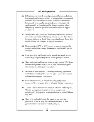 86. Politicians come from all sorts of professional backgrounds, from
lawyers and chief executive ofﬁcers to actors and even professional
wrestlers. On a few notable occasions, politicians with criminal
backgrounds have even been elected. In your opinion, should
candidates with a criminal record be allowed to run for ofﬁce?
Why or why not? Use speciﬁc reasons and examples to support
your answer.
87. Students who don’t want to do their homework can ﬁnd dozens of
sites on the Internet that offer essays for sale. Do you think this is a
legitimate business, or should these enterprises be shut down? Use
speciﬁc reasons and examples to support your answer.
88. Do you think the SAT or ACT exam is an accurate measure of a
student’s aptitude for college? Support your position with speciﬁc
examples.
89. It has often been said that we can lie with silence as well as with
words. Do you agree? Why or why not? Explain your answer.
90. Many students complain about having to learn history. Why do we
need knowledge of the past? Write an essay convincing skeptics
that learning about the past is important.
91. Woodrow Wilson once said, “Friendship is the only cement that
will hold the world together.” Do you agree? Use speciﬁc reasons
and examples to explain your answer.
92. Charles Simmons said, “Live only for today, and you ruin
tomorrow.” Do you agree? Why or why not? Explain your answer.
93. Thomas Edison, the renowned inventor, is famous for having said,
“Genius is one percent inspiration, ninety-nine percent
perspiration.” Do you agree with this deﬁnition of genius? Why or
why not?
94. Many of us are fond of music that speaks to our particular
generation. Write an essay that convinces others not in your
generation that your music is worth listening to.
1 4
501 Writing Prompts
 