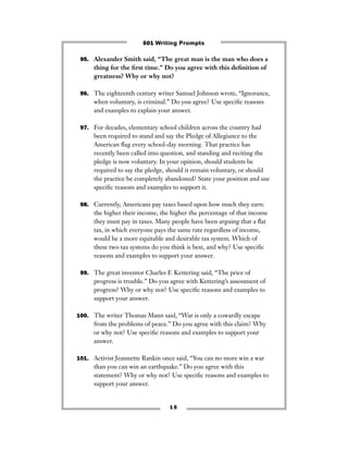 1 5
95. Alexander Smith said, “The great man is the man who does a
thing for the ﬁrst time.” Do you agree with this deﬁnition of
greatness? Why or why not?
96. The eighteenth century writer Samuel Johnson wrote, “Ignorance,
when voluntary, is criminal.” Do you agree? Use speciﬁc reasons
and examples to explain your answer.
97. For decades, elementary school children across the country had
been required to stand and say the Pledge of Allegiance to the
American ﬂag every school-day morning. That practice has
recently been called into question, and standing and reciting the
pledge is now voluntary. In your opinion, should students be
required to say the pledge, should it remain voluntary, or should
the practice be completely abandoned? State your position and use
speciﬁc reasons and examples to support it.
98. Currently, Americans pay taxes based upon how much they earn:
the higher their income, the higher the percentage of that income
they must pay in taxes. Many people have been arguing that a ﬂat
tax, in which everyone pays the same rate regardless of income,
would be a more equitable and desirable tax system. Which of
these two tax systems do you think is best, and why? Use speciﬁc
reasons and examples to support your answer.
99. The great inventor Charles F. Kettering said, “The price of
progress is trouble.” Do you agree with Kettering’s assessment of
progress? Why or why not? Use speciﬁc reasons and examples to
support your answer.
100. The writer Thomas Mann said, “War is only a cowardly escape
from the problems of peace.” Do you agree with this claim? Why
or why not? Use speciﬁc reasons and examples to support your
answer.
101. Activist Jeannette Rankin once said, “You can no more win a war
than you can win an earthquake.” Do you agree with this
statement? Why or why not? Use speciﬁc reasons and examples to
support your answer.
501 Writing Prompts
 