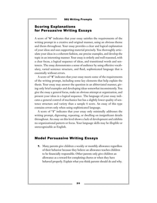 Scoring Explanations
for Persuasive Writing Essays
A score of “6” indicates that your essay satisﬁes the requirements of the
writing prompt in a creative and original manner, using an obvious theme
and thesis throughout. Your essay provides a clear and logical explanation
of your ideas and uses supporting material precisely. You thoroughly artic-
ulate your ideas in a coherent fashion, use precise examples, and develop the
topic in an interesting manner. Your essay is orderly and well reasoned, with
a clear focus, a logical sequence of ideas, and transitional words and sen-
tences. The essay demonstrates a sense of audience by using effective vocab-
ulary, varied sentence structure, and ﬂuid, sophisticated language that is
essentially without errors.
A score of “4” indicates that your essay meets some of the requirements
of the writing prompt, including some key elements that help explain the
thesis. Your essay may answer the question in an abbreviated manner, giv-
ing only brief examples and developing ideas somewhat inconsistently. You
give the essay a general focus, make an obvious attempt at organization, and
present your ideas in a logical sequence. The language of your essay indi-
cates a general control of mechanics but has a slightly lower quality of sen-
tence structure and variety than a sample 6 score. An essay of this type
contains errors only when using sophisticated language.
A score of “1” indicates that your essay only minimally addresses the
writing prompt, digressing, repeating, or dwelling on insigniﬁcant details
throughout. An essay on this level shows a lack of development and exhibits
no organizational pattern or focus. Your language skills may be illegible or
unrecognizable as English.
Model Persuasive Writing Essays
7. Many parents give children a weekly or monthly allowance regardless
of their behavior because they believe an allowance teaches children
to be ﬁnancially responsible. Other parents only give children an
allowance as a reward for completing chores or when they have
behaved properly. Explain what you think parents should do and why.
2 0
501 Writing Prompts
 