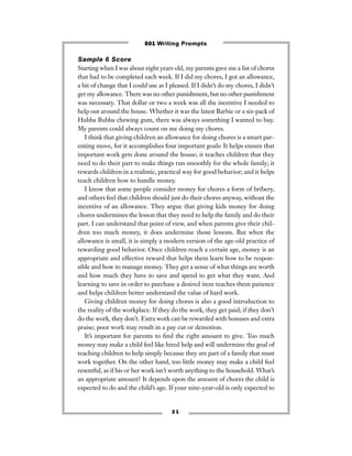 2 1
Sample 6 Score
Starting when I was about eight years old, my parents gave me a list of chores
that had to be completed each week. If I did my chores, I got an allowance,
a bit of change that I could use as I pleased. If I didn’t do my chores, I didn’t
get my allowance. There was no other punishment, but no other punishment
was necessary. That dollar or two a week was all the incentive I needed to
help out around the house. Whether it was the latest Barbie or a six-pack of
Hubba Bubba chewing gum, there was always something I wanted to buy.
My parents could always count on me doing my chores.
I think that giving children an allowance for doing chores is a smart par-
enting move, for it accomplishes four important goals: It helps ensure that
important work gets done around the house; it teaches children that they
need to do their part to make things run smoothly for the whole family; it
rewards children in a realistic, practical way for good behavior; and it helps
teach children how to handle money.
I know that some people consider money for chores a form of bribery,
and others feel that children should just do their chores anyway, without the
incentive of an allowance. They argue that giving kids money for doing
chores undermines the lesson that they need to help the family and do their
part. I can understand that point of view, and when parents give their chil-
dren too much money, it does undermine those lessons. But when the
allowance is small, it is simply a modern version of the age-old practice of
rewarding good behavior. Once children reach a certain age, money is an
appropriate and effective reward that helps them learn how to be respon-
sible and how to manage money. They get a sense of what things are worth
and how much they have to save and spend to get what they want. And
learning to save in order to purchase a desired item teaches them patience
and helps children better understand the value of hard work.
Giving children money for doing chores is also a good introduction to
the reality of the workplace. If they do the work, they get paid; if they don’t
do the work, they don’t. Extra work can be rewarded with bonuses and extra
praise; poor work may result in a pay cut or demotion.
It’s important for parents to ﬁnd the right amount to give. Too much
money may make a child feel like hired help and will undermine the goal of
teaching children to help simply because they are part of a family that must
work together. On the other hand, too little money may make a child feel
resentful, as if his or her work isn’t worth anything to the household. What’s
an appropriate amount? It depends upon the amount of chores the child is
expected to do and the child’s age. If your nine-year-old is only expected to
501 Writing Prompts
 
