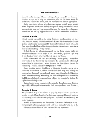 clean his or her room, a dollar a week is probably plenty. If your fourteen-
year-old is expected to keep his room clean, take out the trash, water the
plants, and vacuum the house, then ten dollars a week is more appropriate.
Being paid for my chores helped me have a good attitude about house-
work, taught me how to save money and spend it wisely, and enabled me to
appreciate the hard work my parents did around the house. I’m really grate-
ful that this was the way my parents chose to handle chores in our household.
Sample 4 Score
Should parents pay children for doing chores is a good question. My par-
ents paid me, and my brothers and sister. I never liked doing chores, but
getting an allowance each week (if I did my chores) made it not so bad. In
fact, sometimes I did extra (like reorganizing the pantry) to get some extra
money for something I really wanted.
I think having my allowance depend on my doing chores made me
understand what it’s like to work. In the “Real World,” you don’t get paid
if you don’t do your work. That’s how it was in our house.
I also learned that it’s hard work to keep a house going, I learned to
appreciate all the hard work my mom and dad use to do. In addition, I
learned how to save money. I would set aside my allowance to save up for
something I wanted, like a new CD player or outﬁt.
In my opinion, parents should give an allowance for doing chores, but it
shouldn’t be too much. Children should know that they need to help no
matter what. Too much money I think would make him or her feel like their
hired help or something. Contrarily, too little money can make him or her
feel like their help isn’t worth anything to his or her parents. So ﬁnding the
right amount is important.
In conclusion, giving children an allowance for doing household chores is
a good idea. Children learn to work for their money and save what they earn.
Sample 1 Score
Many children they do not behave in properly, they should be punish, no
getting reward. They should no be allowance anything. Chores is hard, on
the contrary, there to learn for helping that’s important. For the family. All
to do the parts.
For me, it was vacuuming and the dusting. Every week, for Saturday or else.
Forgetting the allowance, there wasn’t. Only to be punish for what not to do.
Children should listen, to their parents. Its very important.
2 2
501 Writing Prompts
 