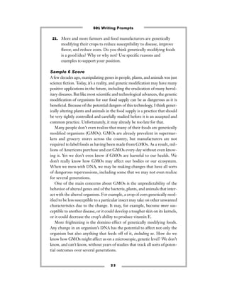 2 3
21. More and more farmers and food manufacturers are genetically
modifying their crops to reduce susceptibility to disease, improve
ﬂavor, and reduce costs. Do you think genetically modifying foods
is a good idea? Why or why not? Use speciﬁc reasons and
examples to support your position.
Sample 6 Score
A few decades ago, manipulating genes in people, plants, and animals was just
science ﬁction. Today, it’s a reality, and genetic modiﬁcation may have many
positive applications in the future, including the eradication of many hered-
itary diseases. But like most scientiﬁc and technological advances, the genetic
modiﬁcation of organisms for our food supply can be as dangerous as it is
beneﬁcial. Because of the potential dangers of this technology, I think genet-
ically altering plants and animals in the food supply is a practice that should
be very tightly controlled and carefully studied before it is an accepted and
common practice. Unfortunately, it may already be too late for that.
Many people don’t even realize that many of their foods are genetically
modiﬁed organisms (GMOs). GMOs are already prevalent in supermar-
kets and grocery stores across the country, but manufacturers are not
required to label foods as having been made from GMOs. As a result, mil-
lions of Americans purchase and eat GMOs every day without even know-
ing it. Yet we don’t even know if GMOs are harmful to our health. We
don’t really know how GMOs may affect our bodies or our ecosystem.
When we mess with DNA, we may be making changes that have all sorts
of dangerous repercussions, including some that we may not even realize
for several generations.
One of the main concerns about GMOs is the unpredictability of the
behavior of altered genes and of the bacteria, plants, and animals that inter-
act with the altered organism. For example, a crop of corn genetically mod-
iﬁed to be less susceptible to a particular insect may take on other unwanted
characteristics due to the change. It may, for example, become more sus-
ceptible to another disease, or it could develop a tougher skin on its kernels,
or it could decrease the crop’s ability to produce vitamin E.
More frightening is the domino effect of genetically modifying foods.
Any change in an organism’s DNA has the potential to affect not only the
organism but also anything that feeds off of it, including us. How do we
know how GMOs might affect us on a microscopic, genetic level? We don’t
know, and can’t know, without years of studies that track all sorts of poten-
tial outcomes over several generations.
501 Writing Prompts
 