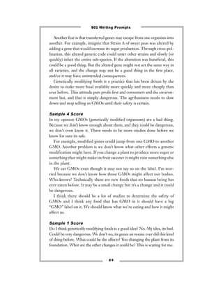 Another fear is that transferred genes may escape from one organism into
another. For example, imagine that Strain A of sweet peas was altered by
adding a gene that would increase its sugar production. Through cross-pol-
lination, this altered genetic code could enter other strains and slowly (or
quickly) infect the entire sub-species. If the alteration was beneﬁcial, this
could be a good thing. But the altered gene might not act the same way in
all varieties, and the change may not be a good thing in the ﬁrst place,
and/or it may have unintended consequences.
Genetically modifying foods is a practice that has been driven by the
desire to make more food available more quickly and more cheaply than
ever before. This attitude puts proﬁt ﬁrst and consumers and the environ-
ment last, and that is simply dangerous. The agribusiness needs to slow
down and stop selling us GMOs until their safety is certain.
Sample 4 Score
In my opinion GMOs (genetically modiﬁed organisms) are a bad thing.
Because we don’t know enough about them, and they could be dangerous,
we don’t even know it. There needs to be more studies done before we
know for sure its safe.
For example, modified genes could jump from one GMO to another
GMO. Another problem is we don’t know what other effects a genetic
modification might have. If you change a plant to produce more sugar or
something that might make its fruit sweeter it might ruin something else
in the plant.
We eat GMOs even though it may not say so on the label. I’m wor-
ried because we don’t know how those GMOs might affect our bodies.
Who knows? Technically these are new foods that no human being has
ever eaten before. It may be a small change but it’s a change and it could
be dangerous.
I think there should be a lot of studies to determine the safety of
GMOs and I think any food that has GMO in it should have a big
“GMO” label on it. We should know what we’re eating and how it might
affect us.
Sample 1 Score
Do I think genetically modifying foods is a good idea? No. My idea, its bad.
Could be very dangerous. We don’t no, its genes an noone ever did this kind
of thing before. What could be the affects? You changing the plant from its
foundation. What are the other changes it could be? This is scaring for me.
2 4
501 Writing Prompts
 