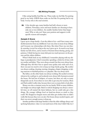 2 5
I like eating healthy food like soy. These make me feel like I’m putting
good in my body. GMOS these make me feel like I’m putting bad in my
body. I worry who is the mad scientist.
22. A few decades ago, many families had half a dozen or more
children. Nowadays, more and more families are choosing to have
only one or two children. Are smaller families better than larger
ones? Why or why not? State your position and support it with
speciﬁc reasons and examples.
Sample 6 Score
I grew up in a large family—I am the oldest of six—and I have many won-
derful memories from my childhood. I am very close to most of my siblings
and I treasure my relationships with them. But when I have my own fam-
ily someday, it won’t be as big as the one I grew up in. As much as my large
family was full of love, and as much as I learned about sharing, giving, and
patience, I think having too many kids puts too much pressure on the par-
ents and the oldest children.
When I think back on my childhood, I remember playing with my sib-
lings or grandparents. I don’t remember spending a whole lot of time with
my mother and father. They were always around, but they were always busy.
Although they did their best to spend some quality time with each of us,
there was just too much to do to keep our large family going. My mother
was always cooking, cleaning, nursing, changing a diaper, shopping, or tak-
ing someone to baseball practice or a playdate. She was always tired.
My father, on the other hand, was always working. He needed overtime
whenever he could get it, and weekends were always full of projects around
the house. He had lots of helpers, of course, but there are only so many
things kids can do. Even when we were able to get away for vacation, Mom
and Dad couldn’t really relax, because there were so many kids to look after.
Money was also a constant worry for my family. With so many children,
our budget was always tight. Back-to-school shopping was always a stress-
ful time; we all wanted the latest fashions, but we could only get a few
things. My younger siblings lived on hand-me-downs as much as they
could. We shopped at bargain stores and often got clothes that we didn’t
really like because they were on sale. Our house always needed repairs, and
there was never enough money to keep up.
Another problem with large families is that the older siblings always end
up being babysitters. Like it or not (and most of the time I didn’t like it), I
501 Writing Prompts
 