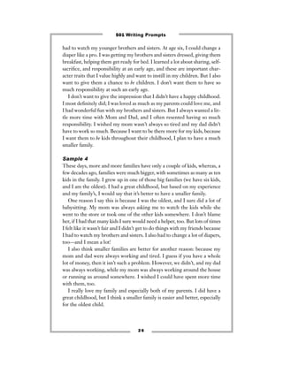 had to watch my younger brothers and sisters. At age six, I could change a
diaper like a pro. I was getting my brothers and sisters dressed, giving them
breakfast, helping them get ready for bed. I learned a lot about sharing, self-
sacriﬁce, and responsibility at an early age, and these are important char-
acter traits that I value highly and want to instill in my children. But I also
want to give them a chance to be children. I don’t want them to have so
much responsibility at such an early age.
I don’t want to give the impression that I didn’t have a happy childhood.
I most deﬁnitely did; I was loved as much as my parents could love me, and
I had wonderful fun with my brothers and sisters. But I always wanted a lit-
tle more time with Mom and Dad, and I often resented having so much
responsibility. I wished my mom wasn’t always so tired and my dad didn’t
have to work so much. Because I want to be there more for my kids, because
I want them to be kids throughout their childhood, I plan to have a much
smaller family.
Sample 4
These days, more and more families have only a couple of kids, whereas, a
few decades ago, families were much bigger, with sometimes as many as ten
kids in the family. I grew up in one of those big families (we have six kids,
and I am the oldest). I had a great childhood, but based on my experience
and my family’s, I would say that it’s better to have a smaller family.
One reason I say this is because I was the oldest, and I sure did a lot of
babysitting. My mom was always asking me to watch the kids while she
went to the store or took one of the other kids somewhere. I don’t blame
her, if I had that many kids I sure would need a helper, too. But lots of times
I felt like it wasn’t fair and I didn’t get to do things with my friends because
I had to watch my brothers and sisters. I also had to change a lot of diapers,
too—and I mean a lot!
I also think smaller families are better for another reason: because my
mom and dad were always working and tired. I guess if you have a whole
lot of money, then it isn’t such a problem. However, we didn’t, and my dad
was always working, while my mom was always working around the house
or running us around somewhere. I wished I could have spent more time
with them, too.
I really love my family and especially both of my parents. I did have a
great childhood, but I think a smaller family is easier and better, especially
for the oldest child.
2 6
501 Writing Prompts
 