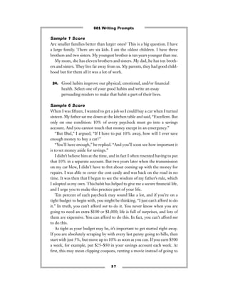 2 7
Sample 1 Score
Are smaller families better than larger ones? This is a big question. I have
a large family. There are six kids. I am the oldest children. I have three
brothers and two sisters. My youngest brother is ten years younger than me.
My mom, she has eleven brothers and sisters. My dad, he has ten broth-
ers and sisters. They live far away from us. My parents, they had good child-
hood but for them all it was a lot of work.
24. Good habits improve our physical, emotional, and/or ﬁnancial
health. Select one of your good habits and write an essay
persuading readers to make that habit a part of their lives.
Sample 6 Score
When I was ﬁfteen, I wanted to get a job so I could buy a car when I turned
sixteen. My father sat me down at the kitchen table and said, “Excellent. But
only on one condition: 10% of every paycheck must go into a savings
account. And you cannot touch that money except in an emergency.”
“But Dad,” I argued, “If I have to put 10% away, how will I ever save
enough money to buy a car?”
“You’ll have enough,” he replied. “And you’ll soon see how important it
is to set money aside for savings.”
I didn’t believe him at the time, and in fact I often resented having to put
that 10% in a separate account. But two years later when the transmission
on my car blew, I didn’t have to fret about coming up with the money for
repairs. I was able to cover the cost easily and was back on the road in no
time. It was then that I began to see the wisdom of my father’s rule, which
I adopted as my own. This habit has helped to give me a secure ﬁnancial life,
and I urge you to make this practice part of your life.
Ten percent of each paycheck may sound like a lot, and if you’re on a
tight budget to begin with, you might be thinking, “I just can’t afford to do
it.” In truth, you can’t afford not to do it. You never know when you are
going to need an extra $100 or $1,000; life is full of surprises, and lots of
them are expensive. You can afford to do this. In fact, you can’t afford not
to do this.
As tight as your budget may be, it’s important to get started right away.
If you are absolutely scraping by with every last penny going to bills, then
start with just 5%, but move up to 10% as soon as you can. If you earn $500
a week, for example, put $25–$50 in your savings account each week. At
ﬁrst, this may mean clipping coupons, renting a movie instead of going to
501 Writing Prompts
 